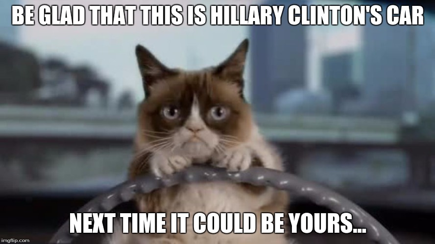BE GLAD THAT THIS IS HILLARY CLINTON'S CAR; NEXT TIME IT COULD BE YOURS... | image tagged in grumpy cat and clinton's car | made w/ Imgflip meme maker