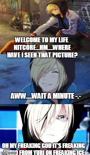 Just realized it.....Ya gotta watch Yuri on Ice to know this...... | WELCOME TO MY LIFE NITCORE...HM....WHERE HAVE I SEEN THAT PICTURE? AWW....WAIT A MINUTE -.-; OH MY FREAKING GOD IT'S FREAKING YURIO FROM YURI ON FREAKING ICE | image tagged in anime,yuri on ice,cute | made w/ Imgflip meme maker