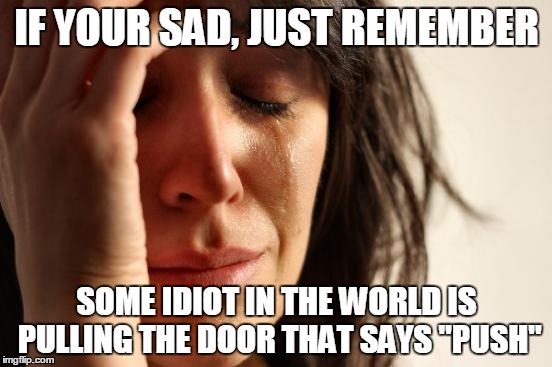 First World Problems |  IF YOUR SAD, JUST REMEMBER; SOME IDIOT IN THE WORLD IS PULLING THE DOOR THAT SAYS "PUSH" | image tagged in memes,first world problems | made w/ Imgflip meme maker