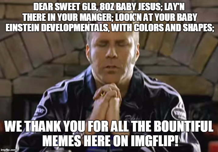 Even though they're bountiful, they're not all page 1'ers! | DEAR SWEET 6LB, 8OZ BABY JESUS; LAY'N THERE IN YOUR MANGER; LOOK'N AT YOUR BABY EINSTEIN DEVELOPMENTALS, WITH COLORS AND SHAPES;; WE THANK YOU FOR ALL THE BOUNTIFUL MEMES HERE ON IMGFLIP! | image tagged in ricky bobby | made w/ Imgflip meme maker