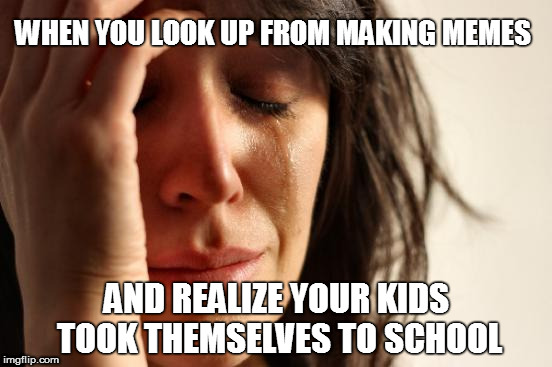 First World Problems | WHEN YOU LOOK UP FROM MAKING MEMES; AND REALIZE YOUR KIDS TOOK THEMSELVES TO SCHOOL | image tagged in memes,first world problems | made w/ Imgflip meme maker