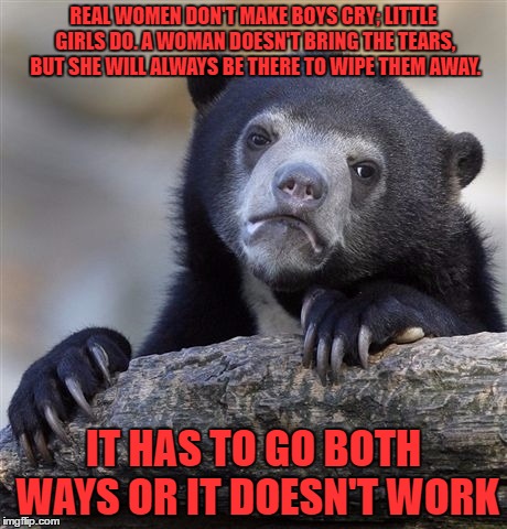 Confession Bear Meme | REAL WOMEN DON'T MAKE BOYS CRY; LITTLE GIRLS DO. A WOMAN DOESN'T BRING THE TEARS, BUT SHE WILL ALWAYS BE THERE TO WIPE THEM AWAY. IT HAS TO  | image tagged in memes,confession bear | made w/ Imgflip meme maker