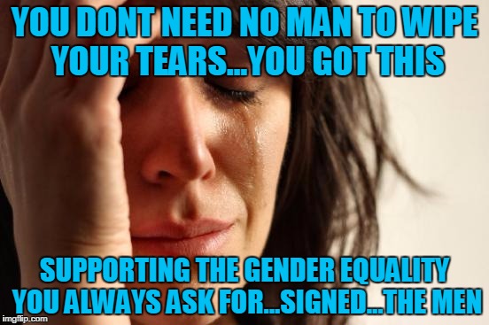 First World Problems Meme | YOU DONT NEED NO MAN TO WIPE YOUR TEARS...YOU GOT THIS SUPPORTING THE GENDER EQUALITY YOU ALWAYS ASK FOR...SIGNED...THE MEN | image tagged in memes,first world problems | made w/ Imgflip meme maker