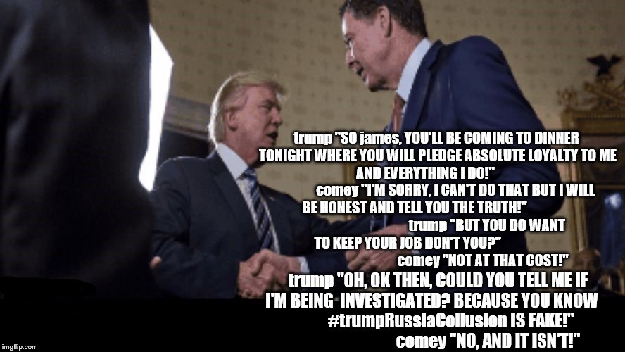 trump comey dinner time | trump "SO james, YOU'LL BE COMING TO DINNER TONIGHT WHERE YOU WILL PLEDGE ABSOLUTE LOYALTY TO ME            AND EVERYTHING I DO!"                                  comey "I'M SORRY, I CAN'T DO THAT BUT I WILL BE HONEST AND TELL YOU THE TRUTH!"                                                      trump "BUT YOU DO WANT TO KEEP YOUR JOB DON'T YOU?"                                                              comey "NOT AT THAT COST!"; trump "OH, OK THEN, COULD YOU TELL ME IF I'M BEING  INVESTIGATED? BECAUSE YOU KNOW                 #trumpRussiaCollusion IS FAKE!"                                   comey "NO, AND IT ISN'T!" | image tagged in fbi director james comey,dinner,donald trump is an idiot,trump lies,trump putin,trump russia | made w/ Imgflip meme maker