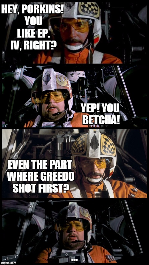 Star Wars Porkins | HEY, PORKINS! YOU LIKE EP. IV, RIGHT? YEP! YOU BETCHA! EVEN THE PART WHERE GREEDO SHOT FIRST? ... | image tagged in star wars porkins | made w/ Imgflip meme maker