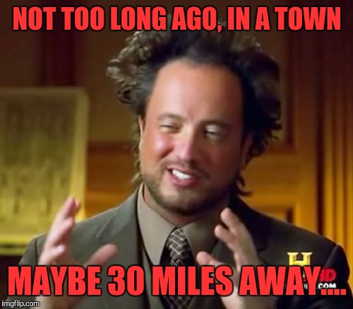 Ancient Aliens Meme | NOT TOO LONG AGO, IN A TOWN MAYBE 30 MILES AWAY.... | image tagged in memes,ancient aliens | made w/ Imgflip meme maker