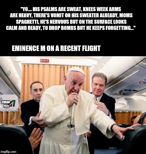 Rapping pope | "YO....
HIS PSALMS ARE SWEAT, KNEES WEEK ARMS ARE HEAVY,
THERE'S VOMIT ON HIS SWEATER ALREADY, MOMS SPAGHETTI,
HE'S NERVOUS BUT ON THE SURFACE LOOKS CALM AND READY,
TO DROP BOMBS BUT HE KEEPS FORGETTING..."; EMINENCE M ON A RECENT FLIGHT; CUBAN PETE | image tagged in rappin pope,pope,pope francis,pope rapping,united airlines passenger removed,united airlines | made w/ Imgflip meme maker