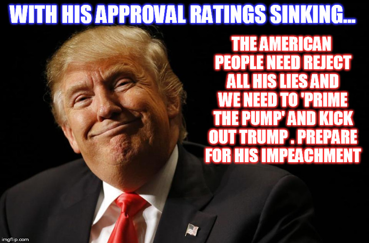 Prime the Pump and Kick out Trump ! | THE AMERICAN PEOPLE NEED REJECT ALL HIS LIES AND WE NEED TO 'PRIME THE PUMP' AND KICK OUT TRUMP . PREPARE 
FOR HIS IMPEACHMENT; WITH HIS APPROVAL RATINGS SINKING... | image tagged in donald trump | made w/ Imgflip meme maker