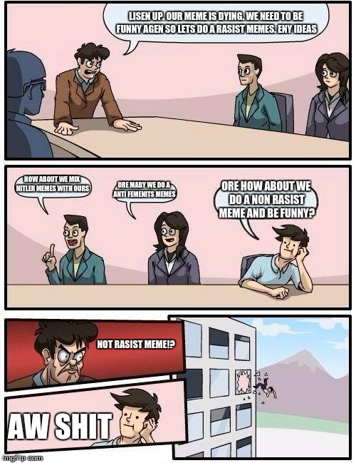 Boardroom Meeting Suggestion Meme | LISEN UP. OUR MEME IS DYING. WE NEED TO BE FUNNY AGEN SO LETS DO A RASIST MEMES. ENY IDEAS; HOW ABOUT WE MIX HITLER MEMES WITH OURS; ORE MABY WE DO A ANTI FEMENITS MEMES; ORE HOW ABOUT WE DO A NON RASIST MEME AND BE FUNNY? NOT RASIST MEME!? AW SHIT | image tagged in memes,boardroom meeting suggestion | made w/ Imgflip meme maker