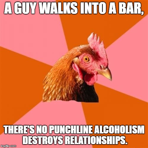 Anti Joke Chicken |  A GUY WALKS INTO A BAR, THERE'S NO PUNCHLINE ALCOHOLISM DESTROYS RELATIONSHIPS. | image tagged in memes,anti joke chicken | made w/ Imgflip meme maker