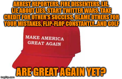 Make America great again hat | ARREST REPORTERS, FIRE DISSENTERS, LIE, LIE ABOUT LIES, START TWITTER WARS, TAKE CREDIT FOR OTHER'S SUCCESS, BLAME OTHERS FOR YOUR MISTAKES, FLIP-FLOP CONSTANTLY...AND GOLF; ARE GREAT AGAIN YET? | image tagged in make america great again hat | made w/ Imgflip meme maker