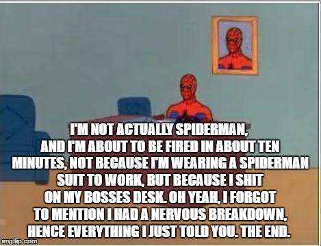 Spiderman Computer Desk Meme | I'M NOT ACTUALLY SPIDERMAN, AND I'M ABOUT TO BE FIRED IN ABOUT TEN MINUTES, NOT BECAUSE I'M WEARING A SPIDERMAN SUIT TO WORK, BUT BECAUSE I SHIT ON MY BOSSES DESK. OH YEAH, I FORGOT TO MENTION I HAD A NERVOUS BREAKDOWN, HENCE EVERYTHING I JUST TOLD YOU. THE END. | image tagged in memes,spiderman computer desk,spiderman | made w/ Imgflip meme maker