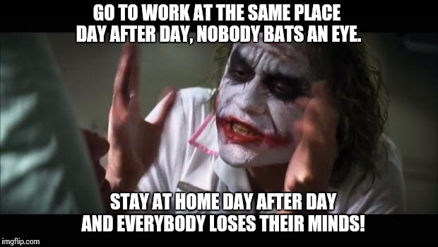 Stories From Psychotherapy | GO TO WORK AT THE SAME PLACE DAY AFTER DAY, NOBODY BATS AN EYE. STAY AT HOME DAY AFTER DAY AND EVERYBODY LOSES THEIR MINDS! | image tagged in memes,and everybody loses their minds | made w/ Imgflip meme maker