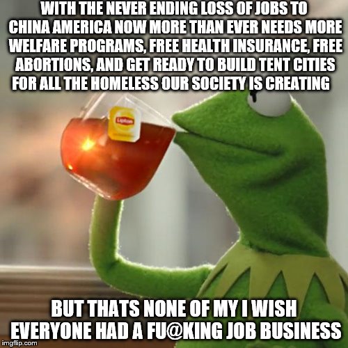 But Thats None Of My Big Business Business | WITH THE NEVER ENDING LOSS OF JOBS TO CHINA AMERICA NOW MORE THAN EVER NEEDS MORE WELFARE PROGRAMS, FREE HEALTH INSURANCE, FREE ABORTIONS, AND GET READY TO BUILD TENT CITIES FOR ALL THE HOMELESS OUR SOCIETY IS CREATING; BUT THATS NONE OF MY I WISH EVERYONE HAD A FU@KING JOB BUSINESS | image tagged in memes,but thats none of my business,kermit the frog,make america great again,america,american | made w/ Imgflip meme maker