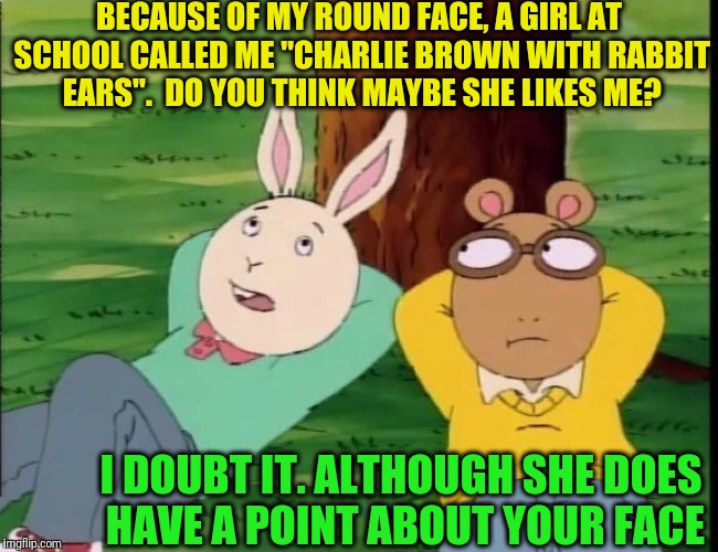 Arthur tree | BECAUSE OF MY ROUND FACE, A GIRL AT SCHOOL CALLED ME "CHARLIE BROWN WITH RABBIT EARS".  DO YOU THINK MAYBE SHE LIKES ME? I DOUBT IT. ALTHOUGH SHE DOES HAVE A POINT ABOUT YOUR FACE | image tagged in arthur tree | made w/ Imgflip meme maker