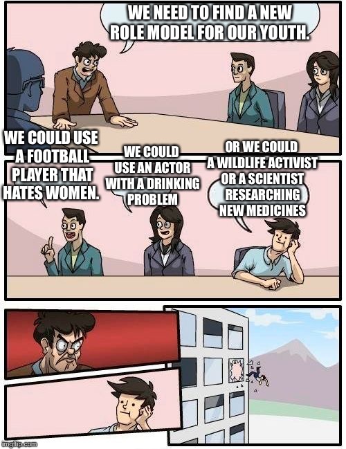 Boardroom Meeting Suggestion Meme | WE NEED TO FIND A NEW ROLE MODEL FOR OUR YOUTH. WE COULD USE A FOOTBALL PLAYER THAT HATES WOMEN. OR WE COULD A WILDLIFE ACTIVIST OR A SCIENTIST RESEARCHING NEW MEDICINES; WE COULD USE AN ACTOR WITH A DRINKING PROBLEM | image tagged in memes,boardroom meeting suggestion | made w/ Imgflip meme maker