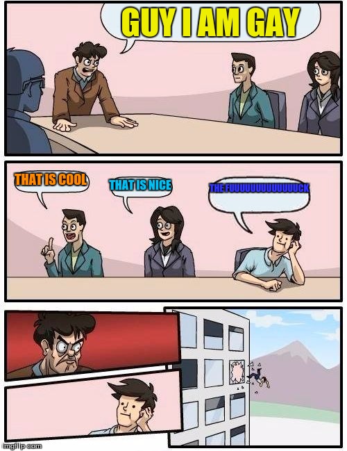 Boardroom Meeting Suggestion Meme | GUY I AM GAY; THAT IS COOL; THAT IS NICE; THE FUUUUUUUUUUUUUCK | image tagged in memes,boardroom meeting suggestion | made w/ Imgflip meme maker