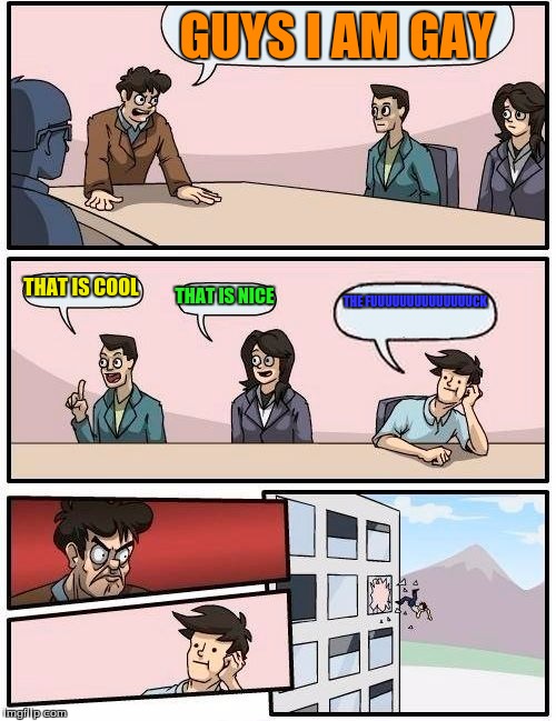 Boardroom Meeting Suggestion Meme | GUYS I AM GAY; THAT IS COOL; THAT IS NICE; THE FUUUUUUUUUUUUUUCK | image tagged in memes,boardroom meeting suggestion | made w/ Imgflip meme maker