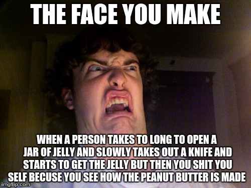 Oh No Meme | THE FACE YOU MAKE; WHEN A PERSON TAKES TO LONG TO OPEN A JAR OF JELLY AND SLOWLY TAKES OUT A KNIFE AND STARTS TO GET THE JELLY BUT THEN YOU SHIT YOU SELF BECUSE YOU SEE HOW THE PEANUT BUTTER IS MADE | image tagged in memes,oh no | made w/ Imgflip meme maker