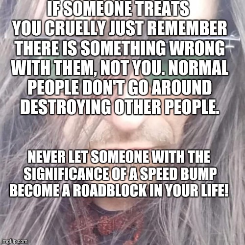 Thessaly | IF SOMEONE TREATS YOU CRUELLY JUST REMEMBER THERE IS SOMETHING WRONG WITH THEM, NOT YOU. NORMAL PEOPLE DON'T GO AROUND DESTROYING OTHER PEOPLE. NEVER LET SOMEONE WITH THE SIGNIFICANCE OF A SPEED BUMP BECOME A ROADBLOCK IN YOUR LIFE! | image tagged in thessaly | made w/ Imgflip meme maker