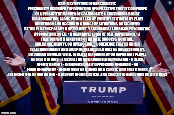 Donald Trump | DSM-5
SYMPTOMS OF NARCISSISTIC PERSONALITY DISORDER
THE DEFINITION OF NPD STATES THAT IT COMPRISES OF A PERSISTENT MANNER OF GRANDIOSITY, A CONTINUOUS DESIRE FOR ADMIRATION, ALONG WITH A LACK OF EMPATHY. IT STARTS BY EARLY ADULTHOOD AND OCCURS IN A RANGE OF SITUATIONS, AS SIGNIFIED BY THE EXISTENCE OF ANY 5 OF THE NEXT 9 STANDARDS (AMERICAN PSYCHIATRIC ASSOCIATION, 2013):
•	A GRANDIOSE LOGIC OF SELF-IMPORTANCE
•	A FIXATION WITH FANTASIES OF INFINITE SUCCESS, CONTROL, BRILLIANCE, BEAUTY, OR IDYLLIC LOVE
•	A CREDENCE THAT HE OR SHE IS EXTRAORDINARY AND EXCEPTIONAL AND CAN ONLY BE UNDERSTOOD BY, OR SHOULD CONNECT WITH, OTHER EXTRAORDINARY OR IMPORTANT PEOPLE OR INSTITUTIONS
•	A DESIRE FOR UNWARRANTED ADMIRATION
•	A SENSE OF ENTITLEMENT
•	INTERPERSONALLY OPPRESSIVE BEHAVIOR
•	NO FORM OF EMPATHY
•	RESENTMENT OF OTHERS OR A CONVICTION THAT OTHERS ARE RESENTFUL OF HIM OR HER
•	A DISPLAY OF EGOTISTICAL AND CONCEITED BEHAVIORS OR ATTITUDES | image tagged in donald trump | made w/ Imgflip meme maker