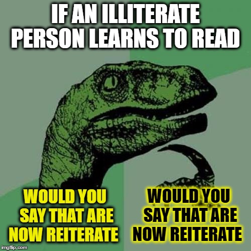 If you are illiterate and don't believe me then go look it up.. I will not repeat myself..  | IF AN ILLITERATE PERSON LEARNS TO READ; WOULD YOU SAY THAT ARE NOW REITERATE; WOULD YOU SAY THAT ARE NOW REITERATE | image tagged in memes,philosoraptor,stop reading the tags,repeat,books | made w/ Imgflip meme maker