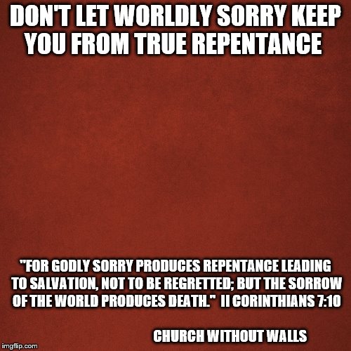 Blank Red Background | DON'T LET WORLDLY SORRY KEEP YOU FROM TRUE REPENTANCE; "FOR GODLY SORRY PRODUCES REPENTANCE LEADING TO SALVATION, NOT TO BE REGRETTED; BUT THE SORROW OF THE WORLD PRODUCES DEATH."  II CORINTHIANS 7:10     
                                                                                       CHURCH WITHOUT WALLS | image tagged in blank red background | made w/ Imgflip meme maker