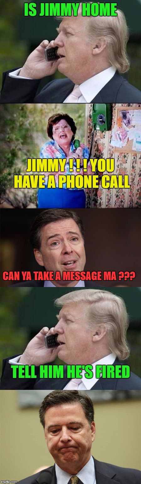 This is how I imagine the conversation went | IS JIMMY HOME; JIMMY ! ! ! YOU HAVE A PHONE CALL; CAN YA TAKE A MESSAGE MA ??? TELL HIM HE'S FIRED | image tagged in jimmy comey,trump decisions | made w/ Imgflip meme maker