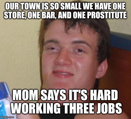 My mom the dedicated workaholic  | OUR TOWN IS SO SMALL WE HAVE ONE STORE, ONE BAR, AND ONE PROSTITUTE; MOM SAYS IT'S HARD WORKING THREE JOBS | image tagged in memes,10 guy,funny | made w/ Imgflip meme maker