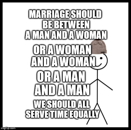 Be Like Bill | MARRIAGE SHOULD BE BETWEEN A MAN AND A WOMAN; OR A WOMAN AND A WOMAN; OR A MAN AND A MAN; WE SHOULD ALL SERVE TIME EQUALLY | image tagged in memes,be like bill | made w/ Imgflip meme maker