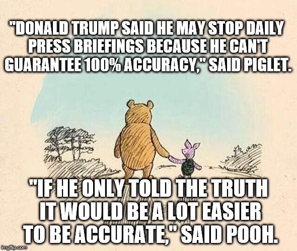 Pooh and Piglet | "DONALD TRUMP SAID HE MAY STOP DAILY PRESS BRIEFINGS BECAUSE HE CAN'T GUARANTEE 100% ACCURACY," SAID PIGLET. "IF HE ONLY TOLD THE TRUTH IT WOULD BE A LOT EASIER TO BE ACCURATE," SAID POOH. | image tagged in pooh and piglet | made w/ Imgflip meme maker