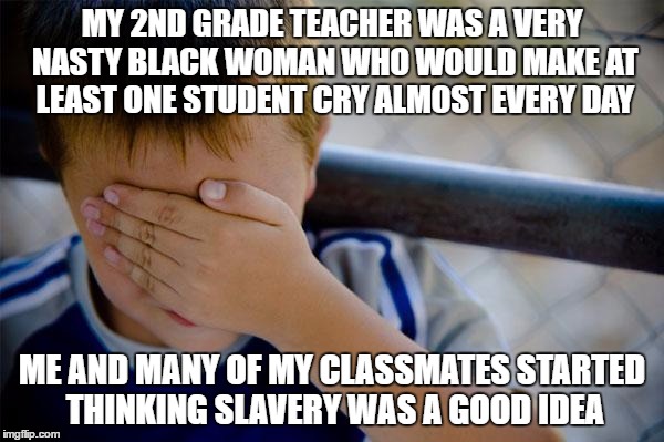 Confession Kid | MY 2ND GRADE TEACHER WAS A VERY NASTY BLACK WOMAN WHO WOULD MAKE AT LEAST ONE STUDENT CRY ALMOST EVERY DAY; ME AND MANY OF MY CLASSMATES STARTED THINKING SLAVERY WAS A GOOD IDEA | image tagged in memes,confession kid | made w/ Imgflip meme maker