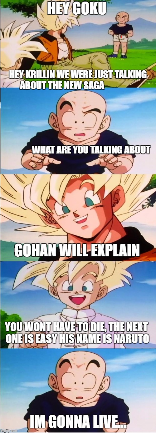 Jerk Goku | HEY GOKU; HEY KRILLIN WE WERE JUST TALKING ABOUT THE NEW SAGA                      


                                                                                                                                                                                                       

















             

WHAT ARE YOU TALKING ABOUT; GOHAN WILL EXPLAIN; YOU WONT HAVE TO DIE, THE NEXT ONE IS EASY HIS NAME IS NARUTO; IM GONNA LIVE... | image tagged in jerk goku | made w/ Imgflip meme maker