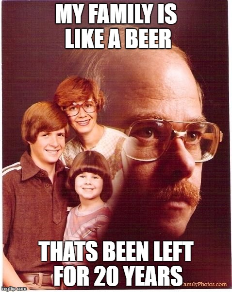 Vengeance Dad Meme | MY FAMILY IS LIKE A BEER; THATS BEEN LEFT FOR 20 YEARS | image tagged in memes,vengeance dad | made w/ Imgflip meme maker