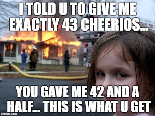 Disaster Girl Meme | I TOLD U TO GIVE ME EXACTLY 43 CHEERIOS... YOU GAVE ME 42 AND A HALF... THIS IS WHAT U GET | image tagged in memes,disaster girl | made w/ Imgflip meme maker
