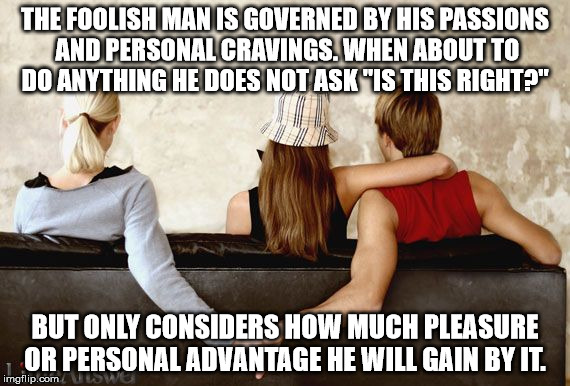 "Wherein they think it strange that ye run not with them to the same excess of riot, speaking evil of you" 1 Peter 4:4 | THE FOOLISH MAN IS GOVERNED BY HIS PASSIONS AND PERSONAL CRAVINGS. WHEN ABOUT TO DO ANYTHING HE DOES NOT ASK "IS THIS RIGHT?"; BUT ONLY CONSIDERS HOW MUCH PLEASURE OR PERSONAL ADVANTAGE HE WILL GAIN BY IT. | image tagged in cheating,memes | made w/ Imgflip meme maker