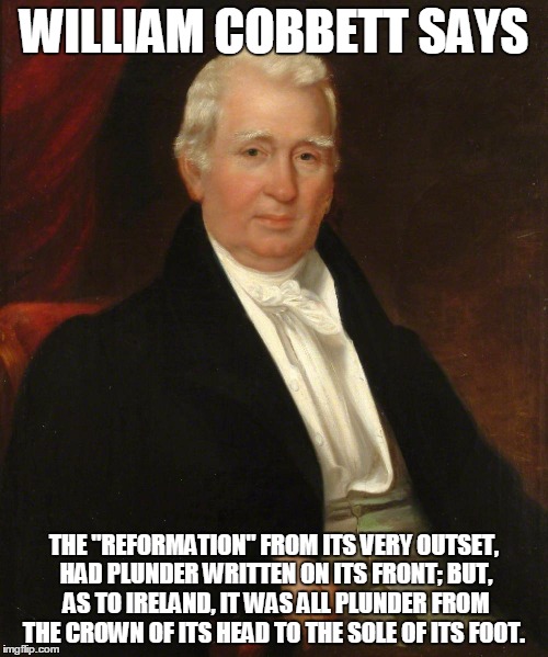 CobbettSez | WILLIAM COBBETT SAYS; THE "REFORMATION" FROM ITS VERY OUTSET, HAD
PLUNDER WRITTEN ON ITS FRONT; BUT, AS TO IRELAND, IT WAS ALL PLUNDER
FROM THE CROWN OF ITS HEAD TO THE SOLE OF ITS FOOT. | image tagged in cobbettsez | made w/ Imgflip meme maker