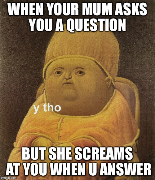y tho | WHEN YOUR MUM ASKS YOU A QUESTION; BUT SHE SCREAMS AT YOU WHEN U ANSWER | image tagged in y tho | made w/ Imgflip meme maker