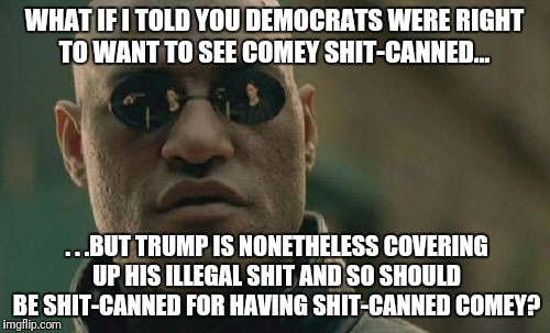 Matrix Morpheus Meme | WHAT IF I TOLD YOU DEMOCRATS WERE RIGHT TO WANT TO SEE COMEY SHIT-CANNED... . . .BUT TRUMP IS NONETHELESS COVERING UP HIS ILLEGAL SHIT AND SO SHOULD BE SHIT-CANNED FOR HAVING SHIT-CANNED COMEY? | image tagged in memes,matrix morpheus | made w/ Imgflip meme maker