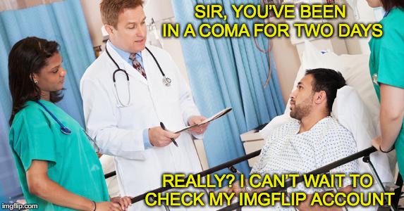 The only good reason to suspend making memes | SIR, YOU’VE BEEN IN A COMA FOR TWO DAYS; REALLY? I CAN’T WAIT TO CHECK MY IMGFLIP ACCOUNT | image tagged in doctor,imgflip users,medical | made w/ Imgflip meme maker