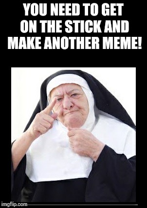 nun | YOU NEED TO GET ON THE STICK AND MAKE ANOTHER MEME! | image tagged in nun | made w/ Imgflip meme maker