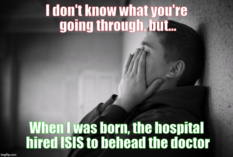 Having a hard time | I don't know what you're going through, but... When I was born, the hospital hired ISIS to behead the doctor | image tagged in having a hard time | made w/ Imgflip meme maker