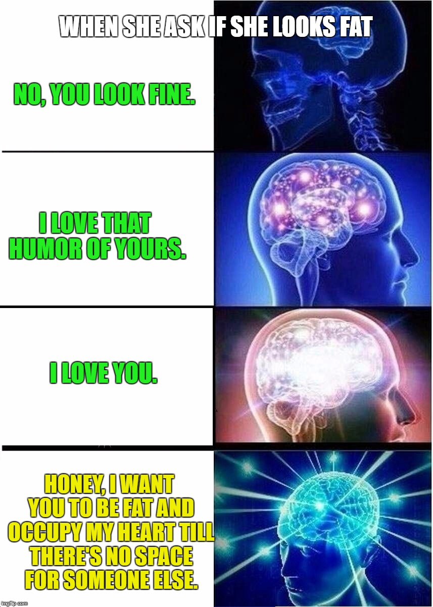 Expanding Brain Meme | WHEN SHE ASK IF SHE LOOKS FAT; NO, YOU LOOK FINE. I LOVE THAT HUMOR OF YOURS. I LOVE YOU. HONEY, I WANT YOU TO BE FAT AND OCCUPY MY HEART TILL THERE'S NO SPACE FOR SOMEONE ELSE. | image tagged in expanding brain | made w/ Imgflip meme maker