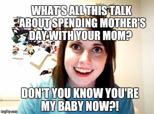 Oh baby... | WHAT'S ALL THIS TALK ABOUT SPENDING MOTHER'S DAY WITH YOUR MOM? DON'T YOU KNOW YOU'RE MY BABY NOW?! | image tagged in memes,overly attached girlfriend,mother's day,happy mother's day,jbmemegeek | made w/ Imgflip meme maker