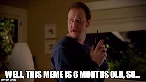WELL, THIS MEME IS 6 MONTHS OLD, SO... | made w/ Imgflip meme maker