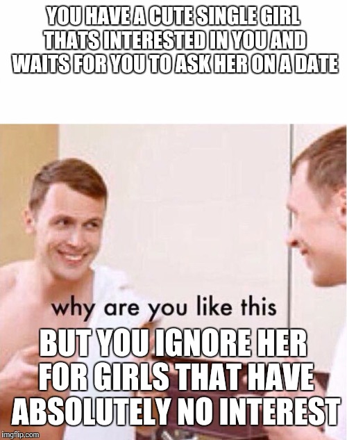 why are you like this | YOU HAVE A CUTE SINGLE GIRL THATS INTERESTED IN YOU AND WAITS FOR YOU TO ASK HER ON A DATE; BUT YOU IGNORE HER FOR GIRLS THAT HAVE ABSOLUTELY NO INTEREST | image tagged in why are you like this | made w/ Imgflip meme maker