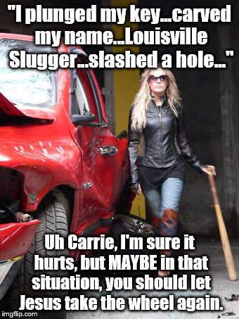 Destruction is a natural release of anger. But if you can... | "I plunged my key...carved my name...Louisville Slugger...slashed a hole..."; Uh Carrie, I'm sure it hurts, but MAYBE in that situation, you should let Jesus take the wheel again. | image tagged in carrie underwood | made w/ Imgflip meme maker