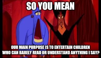 Disney | SO YOU MEAN; OUR MAIN PURPOSE IS TO ENTERTAIN CHILDREN WHO CAN BARELY READ OR UNDERSTAND ANYTHING I SAY? | image tagged in disney | made w/ Imgflip meme maker