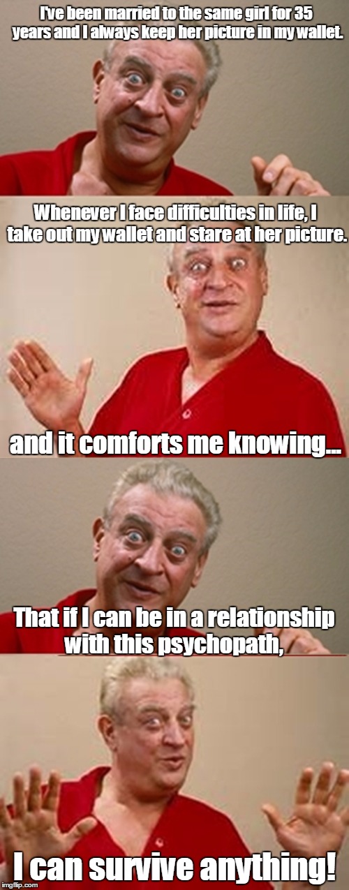 Bad Pun Rodney Dangerfield | I've been married to the same girl for 35 years and I always keep her picture in my wallet. Whenever I face difficulties in life, I take out my wallet and stare at her picture. and it comforts me knowing... That if I can be in a relationship with this psychopath, I can survive anything! | image tagged in bad pun rodney dangerfield | made w/ Imgflip meme maker