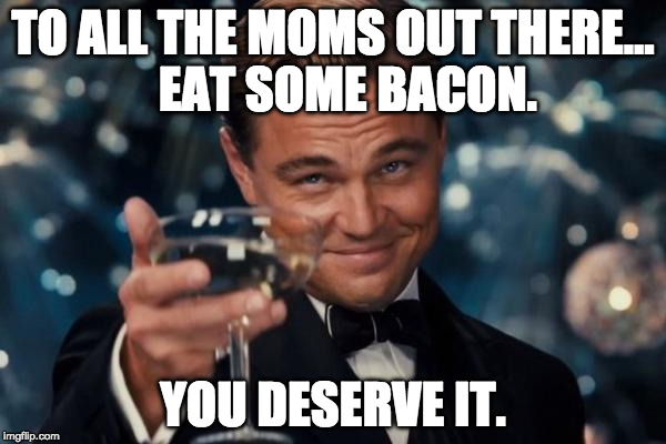 Cheers to moms!!! | TO ALL THE MOMS OUT THERE...   EAT SOME BACON. YOU DESERVE IT. | image tagged in memes,leonardo dicaprio cheers,bacon,mother's day,happy mother's day,mothers day | made w/ Imgflip meme maker